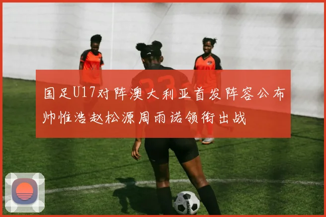 国足U17对阵澳大利亚首发阵容公布帅惟浩赵松源周雨诺领衔出战