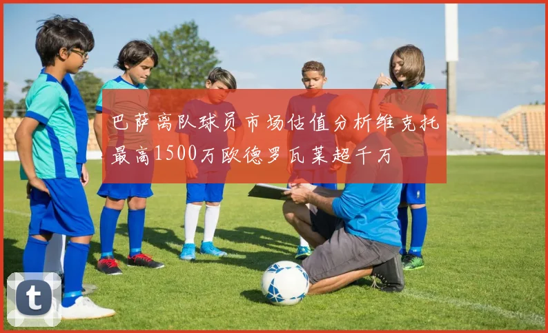 巴萨离队球员市场估值分析维克托最高1500万欧德罗瓦莱超千万
