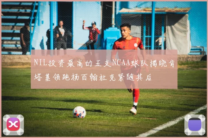 NIL投资最高的五支NCAA球队揭晓肯塔基领跑杨百翰杜克紧随其后