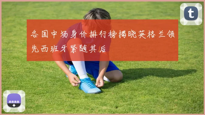 各国中场身价排行榜揭晓英格兰领先西班牙紧随其后