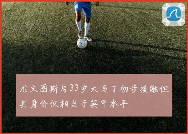尤文图斯与33岁大马丁初步接触但其身价仅相当于英甲水平