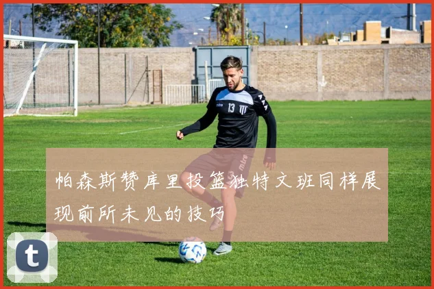 帕森斯赞库里投篮独特文班同样展现前所未见的技巧