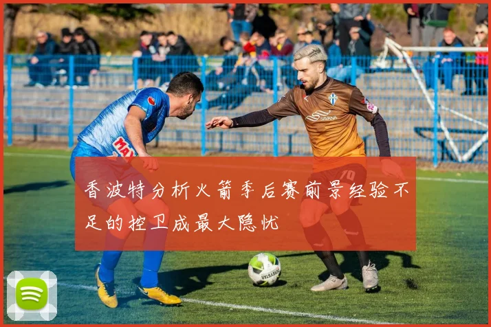 香波特分析火箭季后赛前景经验不足的控卫成最大隐忧