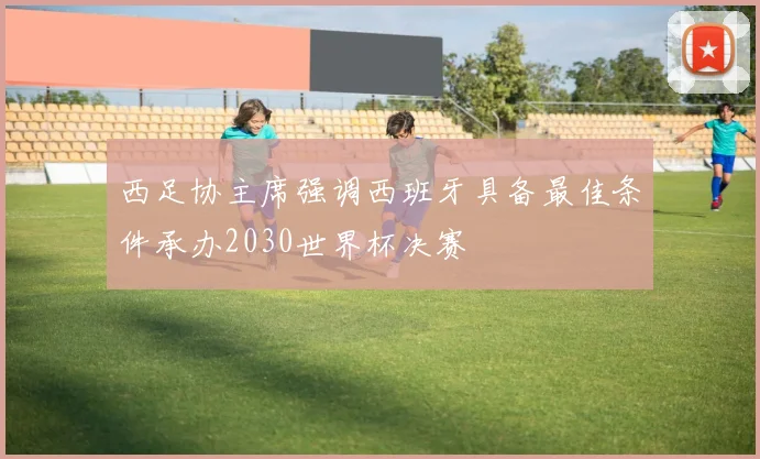 西足协主席强调西班牙具备最佳条件承办2030世界杯决赛