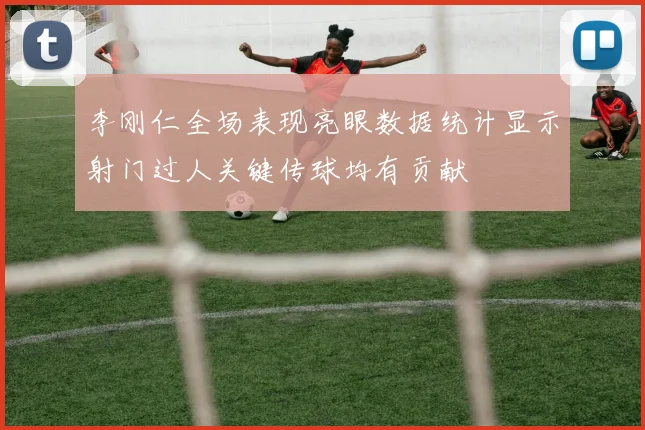 李刚仁全场表现亮眼数据统计显示射门过人关键传球均有贡献