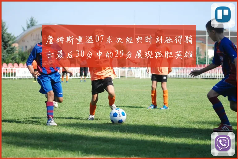 詹姆斯重温07东决经典时刻独得骑士最后30分中的29分展现孤胆英雄气概