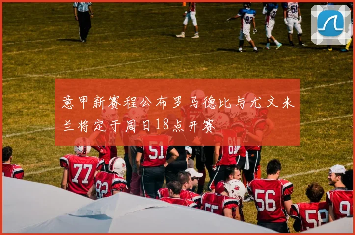 意甲新赛程公布罗马德比与尤文米兰将定于周日18点开赛