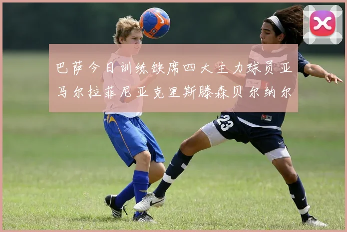 巴萨今日训练缺席四大主力球员亚马尔拉菲尼亚克里斯滕森贝尔纳尔