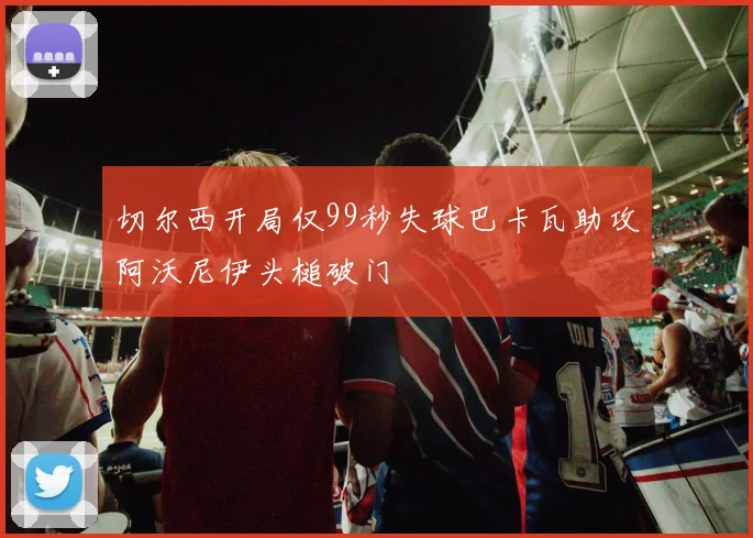 切尔西开局仅99秒失球巴卡瓦助攻阿沃尼伊头槌破门