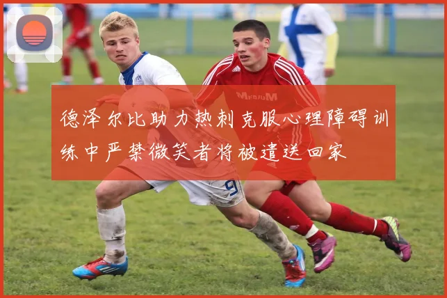 德泽尔比助力热刺克服心理障碍训练中严禁微笑者将被遣送回家