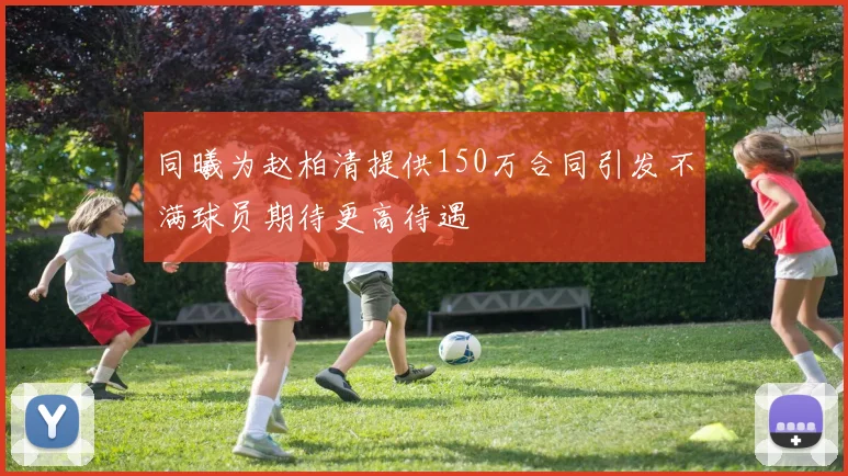 同曦为赵柏清提供150万合同引发不满球员期待更高待遇