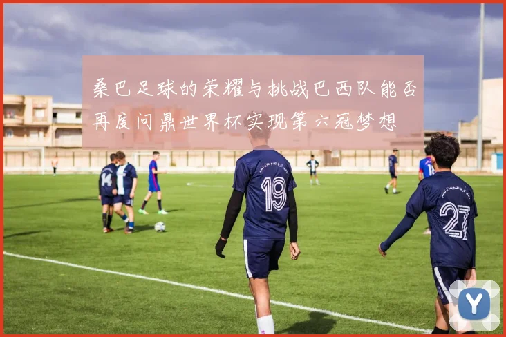 桑巴足球的荣耀与挑战巴西队能否再度问鼎世界杯实现第六冠梦想