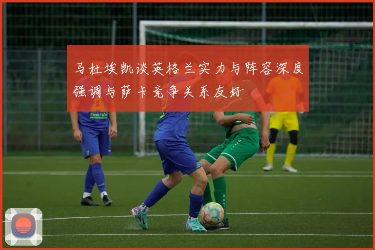 马杜埃凯谈英格兰实力与阵容深度强调与萨卡竞争关系友好