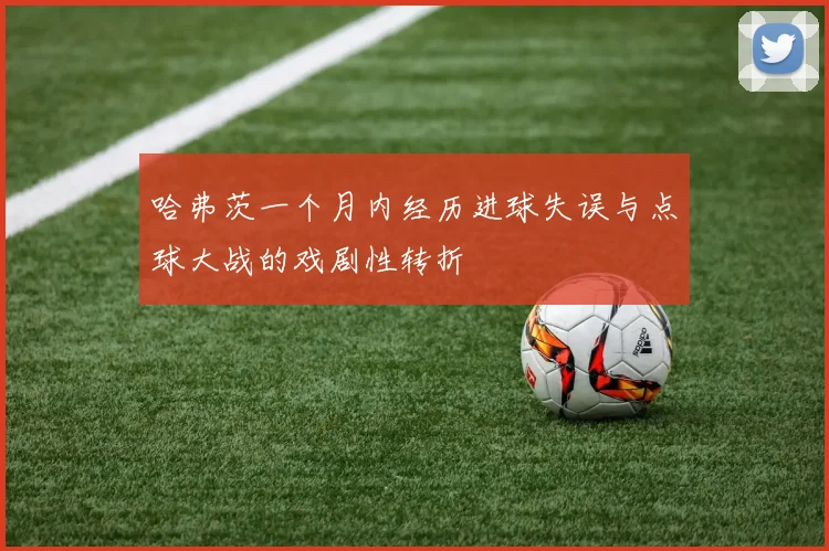 哈弗茨一个月内经历进球失误与点球大战的戏剧性转折