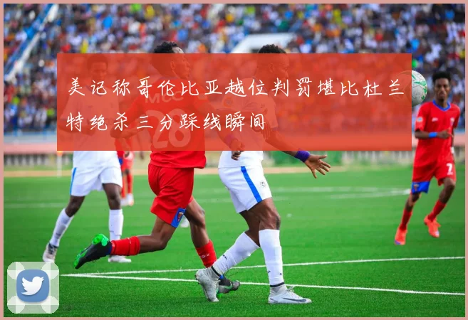 美记称哥伦比亚越位判罚堪比杜兰特绝杀三分踩线瞬间