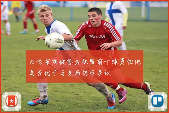 杰伦布朗被誉为联盟前十球员但他是否优于马克西仍存争议
