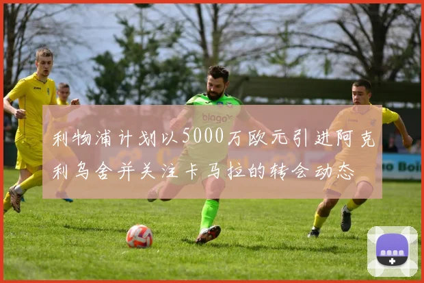 利物浦计划以5000万欧元引进阿克利乌舍并关注卡马拉的转会动态