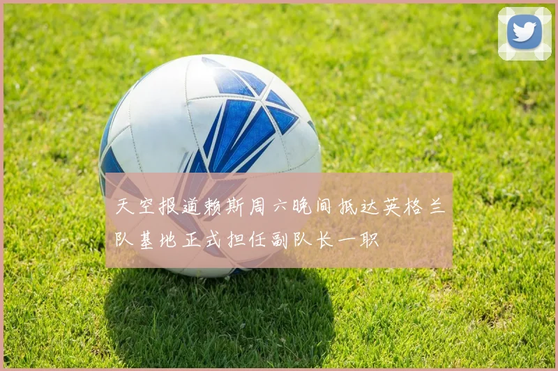 天空报道赖斯周六晚间抵达英格兰队基地正式担任副队长一职
