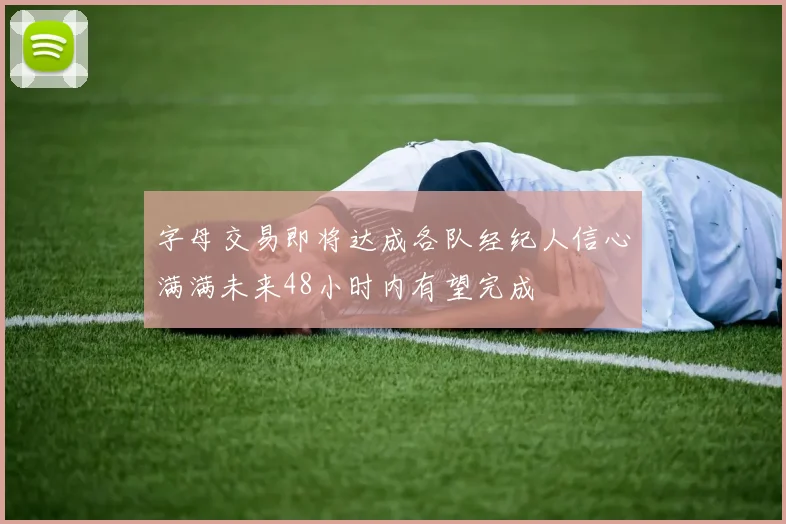 字母交易即将达成各队经纪人信心满满未来48小时内有望完成