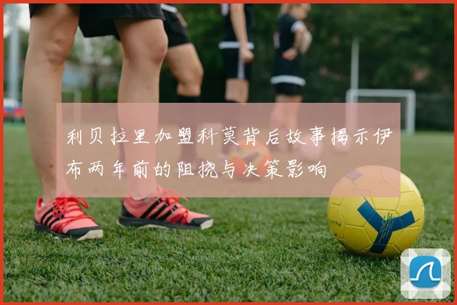 利贝拉里加盟科莫背后故事揭示伊布两年前的阻挠与决策影响