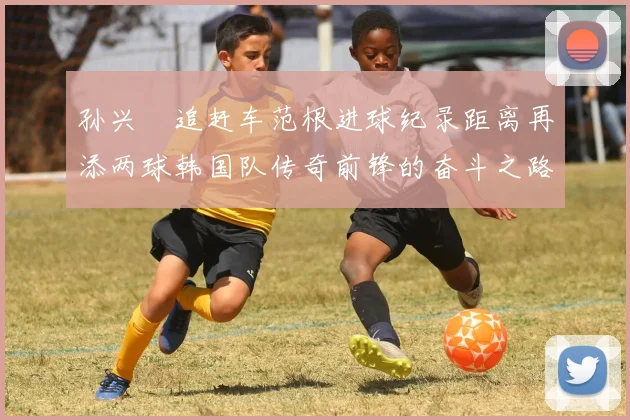 孙兴慜追赶车范根进球纪录距离再添两球韩国队传奇前锋的奋斗之路
