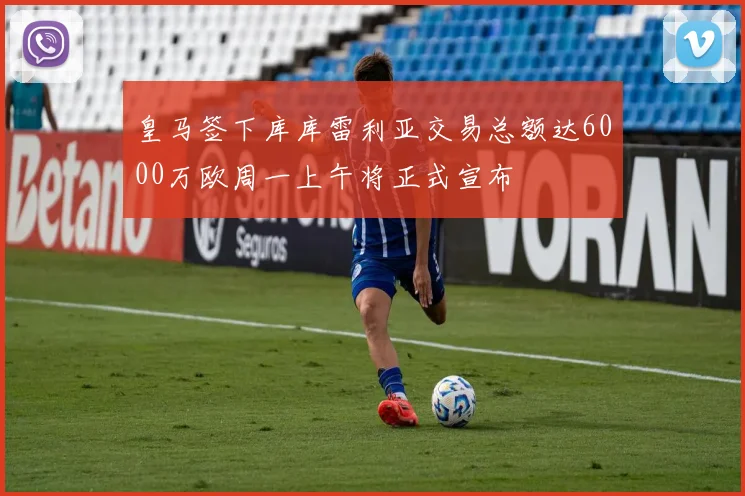 皇马签下库库雷利亚交易总额达6000万欧周一上午将正式宣布